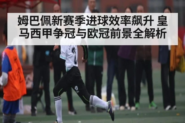 姆巴佩新赛季进球效率飙升 皇马西甲争冠与欧冠前景全解析