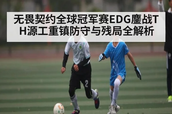 无畏契约全球冠军赛EDG鏖战TH源工重镇防守与残局全解析（Kaiyun）